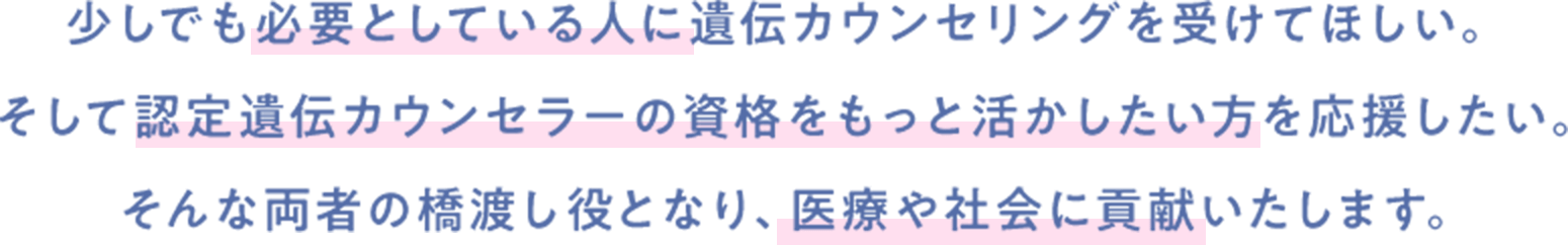 少しでも必要としている人に遺伝カウンセリングを受けてほしい。そして認定遺伝カウンセラーの資格をもっと活かしたい方を応援したい。そんな両者の橋渡し役となり、医療や社会に貢献いたします。