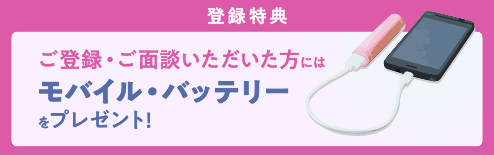 登録特典 ご登録・ご面談いただいた方にはモバイル・バッテリーをプレゼント!